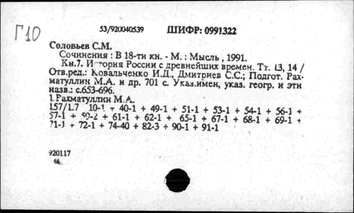 ﻿53/92ÜO4O539 ШИФР: 0991322
Соловьев СМ.
Сочинения : В 18-ти кн. - М. : Мысль, 1991.
Кн.7. И -чэрия России с древнейших времен. Тт. 13,14 , Отв.ред.: Ковальченко И.Д., Дмитриев С.С.; Подгот. Рах матуллин М.А. и др. 701 с. У кал.имен, указ, геогр. и эти назв.: с.653-696.	F
I Рахматуллин МА.
157/1-7 J0*1 L 404 + 494 + 514 + 534 + 54-1 4 56-1 4 «*!+ Д9"? +Л^+ А24 * 654 ♦ 674 + 68-1 + 69-1 4 П-1 т 72-1 + 74-40 4 82-3 4 90-1 4 91-1
920117